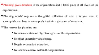 Planning gives direction to the organization and it takes place at all levels of the
organization.
Planning needs/ requires a thoughtful reflection of what it is you want to
accomplish, and how to accomplish it within a given set of resources.
The reasons for planning are:
To focus attention on objectives/goals of the organization.
To offset uncertainty and chance.
To gain economical operation.
To facilitate control within the organization.
 