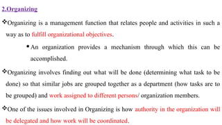 2.Organizing
Organizing is a management function that relates people and activities in such a
way as to fulfill organizational objectives.
An organization provides a mechanism through which this can be
accomplished.
Organizing involves finding out what will be done (determining what task to be
done) so that similar jobs are grouped together as a department (how tasks are to
be grouped) and work assigned to different persons/ organization members.
One of the issues involved in Organizing is how authority in the organization will
be delegated and how work will be coordinated.
 