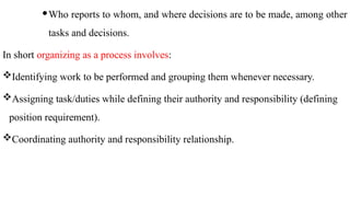 Who reports to whom, and where decisions are to be made, among other
tasks and decisions.
In short organizing as a process involves:
Identifying work to be performed and grouping them whenever necessary.
Assigning task/duties while defining their authority and responsibility (defining
position requirement).
Coordinating authority and responsibility relationship.
 