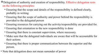 Delegation of authority and creation of responsibility. Effective delegation rests
on the following principles:
• Ensuring that the scope and details of the responsibility is defined clearly,
probably in writing
• Ensuring that the scope of authority and power behind the responsibility is
provided to the delegated person
• Ensuring resources for carrying out the activity/responsibility are provided for.
• Ensuring that orientation to the new responsibility is done
• Ensuring that there is constant supervision, where necessary.
• Make sure that the delegated individuals are aware that will be accountable for
their actions
• Ensuring that there is proper communication between the superior and the
person.
• Note that delegation does not mean surrender of power
 