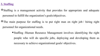 3. Staffing
Staffing is a management activity that provides for appropriate and adequate
personnel to fulfill the organization’s goals/objectives.
The main purpose for staffing is to put right man on right job / hiring right
personnel for organizational needs.
Staffing /Human Resource Management involves identifying the right
people who will do specific jobs, deploying and developing them as
necessary to achieve organizational goals/ objectives.
 