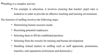 Staffing is a complex activity:
 For example in education, it involves ensuring that teacher/ pupil ratio is
looked at in order to provide an effective teaching and learning environment.
The function of staffing involves the following steps:
• Determining human resource needs.
• Recruiting potential employees.
• Selecting them to fill the established position.
• Selecting from the recruits for training and human development.
• Handling related matters to staffing such as staff appraisals, promotions,
transfers, and separations (retirement and dismissals.)
 