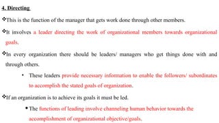 4. Directing
This is the function of the manager that gets work done through other members.
It involves a leader directing the work of organizational members towards organizational
goals.
In every organization there should be leaders/ managers who get things done with and
through others.
• These leaders provide necessary information to enable the followers/ subordinates
to accomplish the stated goals of organization.
If an organization is to achieve its goals it must be led.
The functions of leading involve channeling human behavior towards the
accomplishment of organizational objective/goals.
 