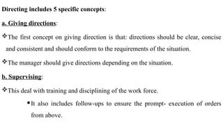 Directing includes 5 specific concepts:
a. Giving directions:
The first concept on giving direction is that: directions should be clear, concise
and consistent and should conform to the requirements of the situation.
The manager should give directions depending on the situation.
b. Supervising:
This deal with training and disciplining of the work force.
It also includes follow-ups to ensure the prompt- execution of orders
from above.
 