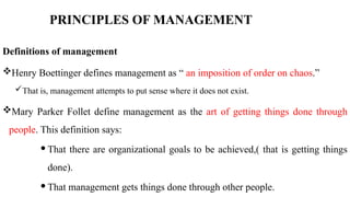 PRINCIPLES OF MANAGEMENT
Definitions of management
Henry Boettinger defines management as “ an imposition of order on chaos.”
That is, management attempts to put sense where it does not exist.
Mary Parker Follet define management as the art of getting things done through
people. This definition says:
 That there are organizational goals to be achieved,( that is getting things
done).
 That management gets things done through other people.
 
