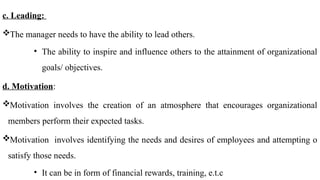 c. Leading:
The manager needs to have the ability to lead others.
• The ability to inspire and influence others to the attainment of organizational
goals/ objectives.
d. Motivation:
Motivation involves the creation of an atmosphere that encourages organizational
members perform their expected tasks.
Motivation involves identifying the needs and desires of employees and attempting o
satisfy those needs.
• It can be in form of financial rewards, training, e.t.c
 