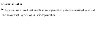 e. Communication:
There is always need that people in an organization get communicated to so that
the know what is going on in their organization.
 