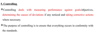 5. Controlling
Controlling deals with measuring performance against goals/objectives,
determining the causes of deviations if any noticed and taking corrective actions
where necessary.
The purpose of controlling is to ensure that everything occurs in conformity with
the standards.
 