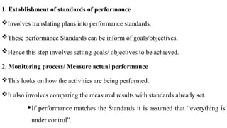 1. Establishment of standards of performance
Involves translating plans into performance standards.
These performance Standards can be inform of goals/objectives.
Hence this step involves setting goals/ objectives to be achieved.
2. Monitoring process/ Measure actual performance
This looks on how the activities are being performed.
It also involves comparing the measured results with standards already set.
If performance matches the Standards it is assumed that “everything is
under control”.
 