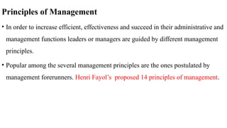 Principles of Management
• In order to increase efficient, effectiveness and succeed in their administrative and
management functions leaders or managers are guided by different management
principles.
• Popular among the several management principles are the ones postulated by
management forerunners. Henri Fayol’s proposed 14 principles of management.
 