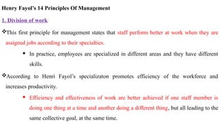 Henry Fayol’s 14 Principles Of Management
1. Division of work
This first principle for management states that staff perform better at work when they are
assigned jobs according to their specialties.
 In practice, employees are specialized in different areas and they have different
skills.
According to Henri Fayol’s specializaton promotes efficiency of the workforce and
increases productivity.
 Efficiency and effectiveness of work are better achieved if one staff member is
doing one thing at a time and another doing a different thing, but all leading to the
same collective goal, at the same time.
 