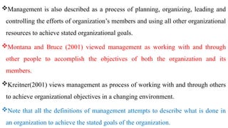 Management is also described as a process of planning, organizing, leading and
controlling the efforts of organization’s members and using all other organizational
resources to achieve stated organizational goals.
Montana and Bruce (2001) viewed management as working with and through
other people to accomplish the objectives of both the organization and its
members.
Kreitner(2001) views management as process of working with and through others
to achieve organizational objectives in a changing environment.
Note that all the definitions of management attempts to describe what is done in
an organization to achieve the stated goals of the organization.
 