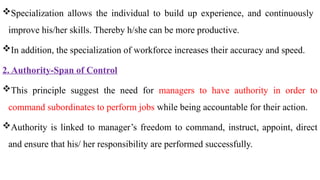 Specialization allows the individual to build up experience, and continuously
improve his/her skills. Thereby h/she can be more productive.
In addition, the specialization of workforce increases their accuracy and speed.
2. Authority-Span of Control
This principle suggest the need for managers to have authority in order to
command subordinates to perform jobs while being accountable for their action.
Authority is linked to manager’s freedom to command, instruct, appoint, direct
and ensure that his/ her responsibility are performed successfully.
 