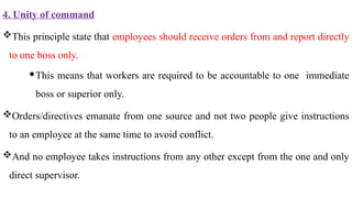 4. Unity of command
This principle state that employees should receive orders from and report directly
to one boss only.
This means that workers are required to be accountable to one immediate
boss or superior only.
Orders/directives emanate from one source and not two people give instructions
to an employee at the same time to avoid conflict.
And no employee takes instructions from any other except from the one and only
direct supervisor.
 