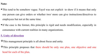 Note:
This tend to be somehow vague. Fayol was not explicit to show if it means that only
one person can give orders or whether two/ more can give instructions/directives to
employees but not at the same time.
If the case is the former, this principle is rigid and needs modification, especially in
consonance with current realities in many organizations.
5. Unity of direction
This management principle is all about focus and unity.
This principle proposes that there should be only one plan, one objective and one
head for each of the plan.
 