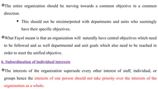 The entire organization should be moving towards a common objective in a common
direction.
 This should not be misinterpreted with departments and units who seemingly
have their specific objectives.
What Fayol meant is that an organization will naturally have central objectives which need
to be followed and as well departmental and unit goals which also need to be reached in
order to meet the unified objective.
6. Subordination of individual interests
The interests of the organization supersede every other interest of staff, individual, or
groups hence the interests of one person should not take priority over the interests of the
organization as a whole.
 