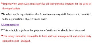 Imperatively, employees must sacrifice all their personal interests for the good of
the organization.
In other words organizations should not tolerate any staff that are not committed
to the organization’s objectives and order.
7.Remuneration
This principle stipulates that payment of staff salaries should be as deserved.
The salary should be reasonable to both staff and management and neither party
should be short –changed.
 