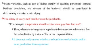 Many variables, such as cost of living, supply of qualified personnel , general
business conditions, and success of the business, should be considered in
determining a worker’s rate of pay.
The salary of every staff member must be justifiable.
 For example, a supervisor should receive more pay than line staff.
Thus, whosever management appoints to be supervisor takes more than
the subordinates by virtue of his or her responsibilities.
It does not really matter whether a subordinate works harder and is
more productive than supervisor.
 