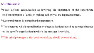 8. Centralization
Fayol defined centralization as lowering the importance of the subordinate
role/concentration of decision making authority at the top management.
Decentralization is increasing the importance.
The degree to which centralization or decentralization should be adopted depends
on the specific organization in which the manager is working.
This principle suggests that decision-making should be centralized.
 