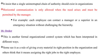 It insist that a single uninterrupted chain of authority should exist in organizations
Horizontal communication is only allowed when the need arises and must be
permitted by the manager.
 For example: each employee can contact a manager or a superior in an
emergency situation without challenging the hierarchy.
10. Order
This is another formal organizational control system which has been interpreted in
different ways.
Some see it as a rule of giving every material its right position in the organization and
others think that it means assigning the right jobs to the right employee.
 