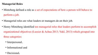Managerial Roles
• Mintzberg defined a role as a set of expectations of how a person will behave to
perform a job.
• Managerial roles are what leaders or managers do on their job.
• Henry Mintzberg identified ten managerial roles that leaders perform to accomplish
organizational objectives (Lussier & Achua 2013; Yukl, 2013) which grouped into
three categories:
• Interpersonal,
• Informational and
• Decisional.
 