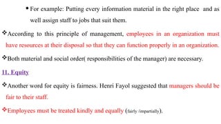  For example: Putting every information material in the right place and as
well assign staff to jobs that suit them.
According to this principle of management, employees in an organization must
have resources at their disposal so that they can function properly in an organization.
Both material and social order( responsibilities of the manager) are necessary.
11. Equity
Another word for equity is fairness. Henri Fayol suggested that managers should be
fair to their staff.
Employees must be treated kindly and equally (fairly /impartially).
 
