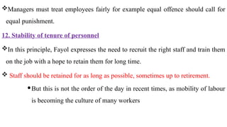 Managers must treat employees fairly for example equal offence should call for
equal punishment.
12. Stability of tenure of personnel
In this principle, Fayol expresses the need to recruit the right staff and train them
on the job with a hope to retain them for long time.
 Staff should be retained for as long as possible, sometimes up to retirement.
But this is not the order of the day in recent times, as mobility of labour
is becoming the culture of many workers
 