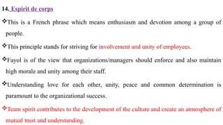 14. Espirit de corps
This is a French phrase which means enthusiasm and devotion among a group of
people.
This principle stands for striving for involvement and unity of employees.
Fayol is of the view that organizations/managers should enforce and also maintain
high morale and unity among their staff.
Understanding love for each other, unity, peace and common determination is
paramount to the organizational success.
Team spirit contributes to the development of the culture and create an atmosphere of
mutual trust and understanding.
 