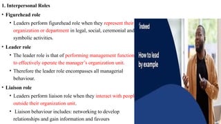 1. Interpersonal Roles
• Figurehead role
• Leaders perform figurehead role when they represent their
organization or department in legal, social, ceremonial and
symbolic activities.
• Leader role
• The leader role is that of performing management functions
to effectively operate the manager’s organization unit.
• Therefore the leader role encompasses all managerial
behaviour.
• Liaison role
• Leaders perform liaison role when they interact with people
outside their organization unit.
• Liaison behaviour includes: networking to develop
relationships and gain information and favours
 
