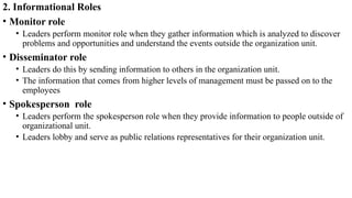 2. Informational Roles
• Monitor role
• Leaders perform monitor role when they gather information which is analyzed to discover
problems and opportunities and understand the events outside the organization unit.
• Disseminator role
• Leaders do this by sending information to others in the organization unit.
• The information that comes from higher levels of management must be passed on to the
employees
• Spokesperson role
• Leaders perform the spokesperson role when they provide information to people outside of
organizational unit.
• Leaders lobby and serve as public relations representatives for their organization unit.
 