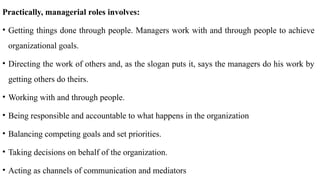 Practically, managerial roles involves:
• Getting things done through people. Managers work with and through people to achieve
organizational goals.
• Directing the work of others and, as the slogan puts it, says the managers do his work by
getting others do theirs.
• Working with and through people.
• Being responsible and accountable to what happens in the organization
• Balancing competing goals and set priorities.
• Taking decisions on behalf of the organization.
• Acting as channels of communication and mediators
 