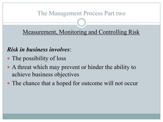 The Management Process Part two
Measurement, Monitoring and Controlling Risk
Risk in business involves:
 The possibility of loss
 A threat which may prevent or hinder the ability to
achieve business objectives
 The chance that a hoped for outcome will not occur

 