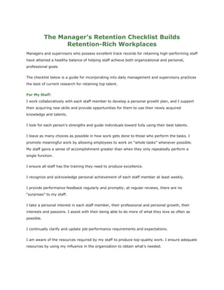 The Manager’s Retention Checklist Builds
Retention-Rich Workplaces
Managers and supervisors who possess excellent track records for retaining high-performing staff
have attained a healthy balance of helping staff achieve both organizational and personal,
professional goals
The checklist below is a guide for incorporating into daily management and supervisory practices
the best of current research for retaining top talent.
For My Staff:
I work collaboratively with each staff member to develop a personal growth plan, and I support
their acquiring new skills and provide opportunities for them to use their newly acquired
knowledge and talents.
I look for each person’s strengths and guide individuals toward fully using their best talents.
I leave as many choices as possible in how work gets done to those who perform the tasks. I
promote meaningful work by allowing employees to work on “whole tasks” whenever possible.
My staff gains a sense of accomplishment greater than when they only repeatedly perform a
single function.
I ensure all staff has the training they need to produce excellence.
I recognize and acknowledge personal achievement of each staff member at least weekly.
I provide performance feedback regularly and promptly; at regular reviews, there are no
“surprises” to my staff.
I take a personal interest in each staff member, their professional and personal growth, their
interests and passions. I assist with their being able to do more of what they love as often as
possible.
I continually clarify and update job-performance requirements and expectations.
I am aware of the resources required by my staff to produce top-quality work. I ensure adequate
resources by using my influence in the organization to obtain what’s needed.
 