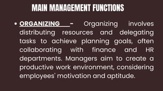 ORGANIZING - Organizing involves
distributing resources and delegating
tasks to achieve planning goals, often
collaborating with finance and HR
departments. Managers aim to create a
productive work environment, considering
employees' motivation and aptitude.
MAIN MANAGEMENT FUNCTIONS
 