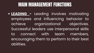 LEADING - Leading involves motivating
employees and influencing behavior to
achieve organizational objectives.
Successful leaders use interpersonal skills
to connect with team members,
encouraging them to perform to their best
abilities.
MAIN MANAGEMENT FUNCTIONS
 