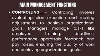 CONTROLLING - Controlling involves
evaluating plan execution and making
adjustments to achieve organizational
goals. Managers manage tasks like
employee training, deadlines,
performance appraisals, feedback, and
pay raises, ensuring the quality of work
and achieving organizational goals.
MAIN MANAGEMENT FUNCTIONS
 