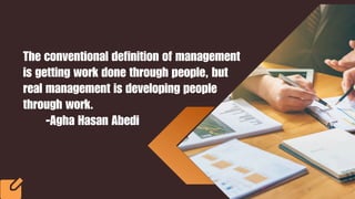 The conventional definition of management
is getting work done through people, but
real management is developing people
through work.
-Agha Hasan Abedi
 