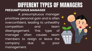 PRESUMPTUOUS MANAGER
A presumptuous manager
prioritizes personal gain and is often
overconfident, leading to unhealthy
competition and team
disengagement. This type of
manager often causes team
members to resign or leave the
company due to poor
management.
DIFFERENT TYPES OF MANAGERS
 
