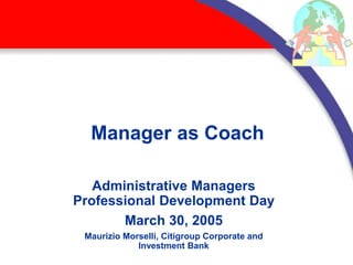 Manager as Coach
Administrative Managers
Professional Development Day
March 30, 2005
Maurizio Morselli, Citigroup Corporate and
Investment Bank
 