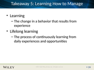Place Slide Title Text Here
©2013 John Wiley & Sons, Inc. All rights reserved. 1-39
Takeaway 5: Learning How to Manage
• Learning
– The change in a behavior that results from
experience
• Lifelong learning
– The process of continuously learning from
daily experiences and opportunities
 