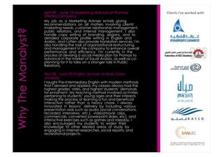 Apr 09 -June 10 Marketing Advisor at PromaxMedia Company 
My job as a Marketing Adviser entails givingrecommendations on all matters involving clients'marketing needs, customer relationship management, public relations, and internal management. I alsohandle copy writing of branding, slogans, and todetailed corporate profile writing in English andArabic, and I often also provide translation services. I'malso handling the task of organizational restructuringand management in the company to enhance overallperformance and efficiency. I'm currently in theprocess of devising a social media plan for Promaxtoadvance in the market of Saudi Arabia, as well as co- planning for it to take on a stronger role in PublicRelations. 
Mar 08 -June 09 English Lecturer at Arab OpenUniversity 
I taught Pre-Intermediary English with modern methodsthat I devised and applied; my classes always had thehighest grades’ rates, and highest students’ demandsfor enrolment. My teaching method involved activitiespertaining to students’ young ages and their interestsmaking the process of learning a fun and beneficialinteraction rather than a heavy chore. I alwaysinnovated in lessons’ delivery by including variouspresentation aids such as audio (social conversations, recorded interviews, etc.), video(movie clips, commercials, converted powerpointslides, etc), andinteractive exercises such as games and roleplay. Ialso encouraged my students to widen theirknowledge to other related areas of study byengaging in internet researches, social reports, andrecreational projects. 
Clients I’ve worked with  