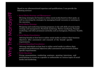 Based on my aforementioned expertise and qualifications, I can provide thefollowing services: 
• Social Media Strategy and Management: 
Devising strategies for brands to utilize social media based on their goals, aswell as executing the strategies by managing brands’ accounts or assisting inthe execution. 
• Social Media Training: 
Designing and conducting training programs in the soft skills of social mediastrategy and management, Facebook marketing, Twitter marketing, Youtubemarketing, and other prominent networks such as Instagram, Pinterest, Tumblr, etc. 
• Social Media Consultation: 
Advising brands on how best to utilize social media to achieve their businessobjectives after assessment and research of the brands’ specificrequirements. 
• Personal Branding Consultation: 
Advising individuals on how best to utilize social media to achieve theirpersonal and professional objectives after assessment and research of theirspecific requirements. 
• Public Speaking: 
Giving presentations, conducting seminars, granting interviews, andparticipating in events as a speaker or ambassador on various topics of socialmedia and marketing.  