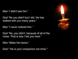 Man “I didn't see him.“ God “No you didn't but I did. He has walked with you many years.“ Man “I never noticed him. “ God “No, you didn't, because of all of the noise. That is why I led you here.“ Man “Make him leave.“ God " He is your companion not mine." 