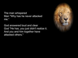The man whispered Man "Why has he never attacked me.“ God answered loud and clear God "He has, you just didn't realize it. And you and him together have attacked others." 