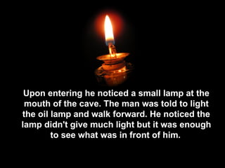 Upon entering he noticed a small lamp at the mouth of the cave. The man was told to light the oil lamp and walk forward. He noticed the lamp didn't give much light but it was enough to see what was in front of him.   