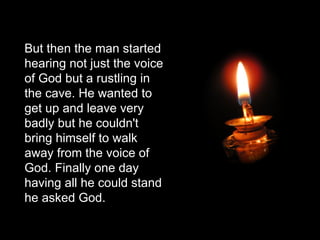 But then the man started hearing not just the voice of God but a rustling in the cave. He wanted to get up and leave very badly but he couldn't bring himself to walk away from the voice of God. Finally one day having all he could stand he asked God. 