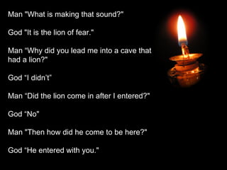 Man "What is making that sound?" God "It is the lion of fear." Man “Why did you lead me into a cave that had a lion?" God “I didn’t” Man “Did the lion come in after I entered?" God “No" Man "Then how did he come to be here?" God “He entered with you." 