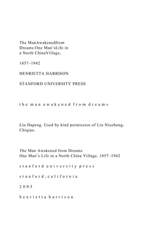 The ManAwakenedfrom
Dreams:One Man’sLife in
a North ChinaVillage,
1857–1942
HENRIETTA HARRISON
STANFORD UNIVERSITY PRESS
t h e m a n a w a k e n e d f r o m d r e a m s
Liu Dapeng. Used by kind permission of Liu Niuzhong,
Chiqiao.
The Man Awakened from Dreams
One Man’s Life in a North China Village, 1857–1942
s t a n f o r d u n i v e r s i t y p r e s s
s t a n f o r d , c a l i f o r n i a
2 0 0 5
h e n r i e t t a h a r r i s o n
 