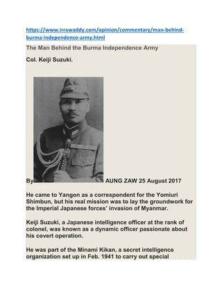 https://www.irrawaddy.com/opinion/commentary/man-behind-
burma-independence-army.html
The Man Behind the Burma Independence Army
Col. Keiji Suzuki.
By AUNG ZAW 25 August 2017
He came to Yangon as a correspondent for the Yomiuri
Shimbun, but his real mission was to lay the groundwork for
the Imperial Japanese forces’ invasion of Myanmar.
Keiji Suzuki, a Japanese intelligence officer at the rank of
colonel, was known as a dynamic officer passionate about
his covert operation.
He was part of the Minami Kikan, a secret intelligence
organization set up in Feb. 1941 to carry out special
 