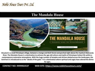 The Mandala House
Situated in a small Himalayan village, between a mango and litchi forest and perched right above the mystical Alaknanda
River. The Mandala House is a destination to witness the age-old culture and myths of Himalayan holiest life within a
contemporary restorative atmosphere. With the huge number of temples and shrines dotted across the landscapes, the
land here is introduced to as the “abode of the gods.” It is a destination where spiritual and sages have adored the divine
for ages.
CONTACT NO:-9999963537 WEB SITE:-https://www.noblehousetours.com/
 